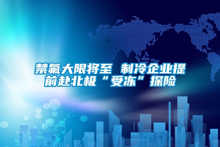 禁氟大限将至 制冷企业提前赴北极“受冻”探险