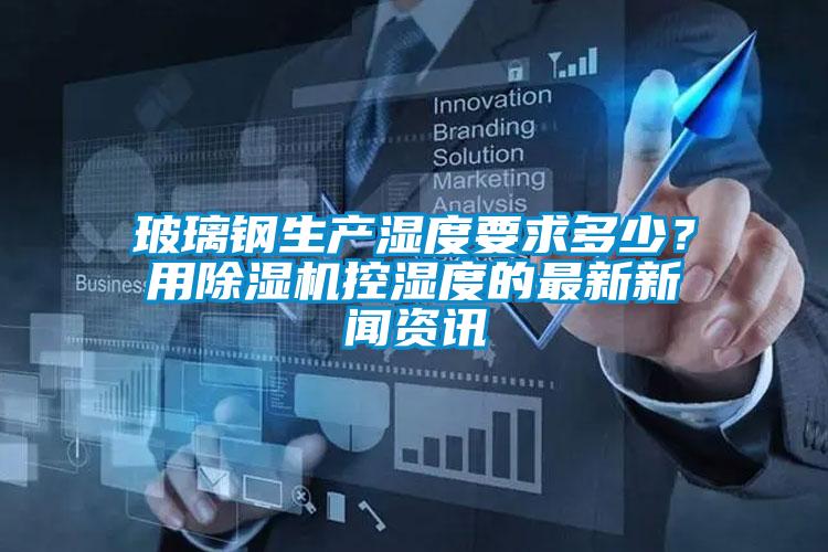 玻璃钢生产湿度要求多少？用除湿机控湿度的最新新闻资讯