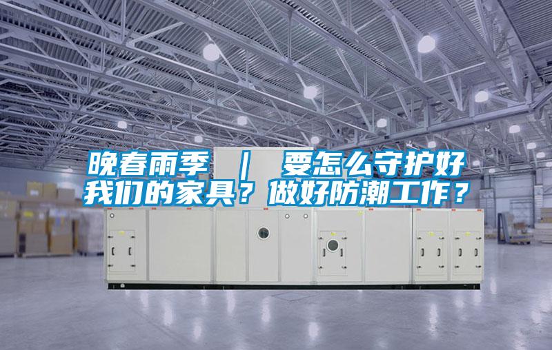 晚春雨季 ｜ 要怎么守护好我们的家具？做好防潮工作？