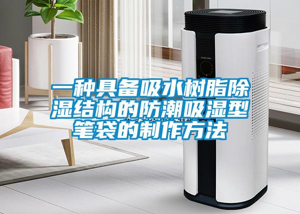 一种具备吸水树脂除湿结构的防潮吸湿型笔袋的制作方法