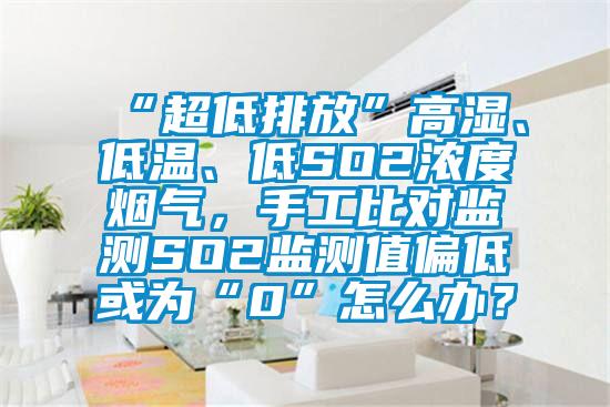 “超低排放”高湿、低温、低SO2浓度烟气，手工比对监测SO2监测值偏低或为“0”怎么办？
