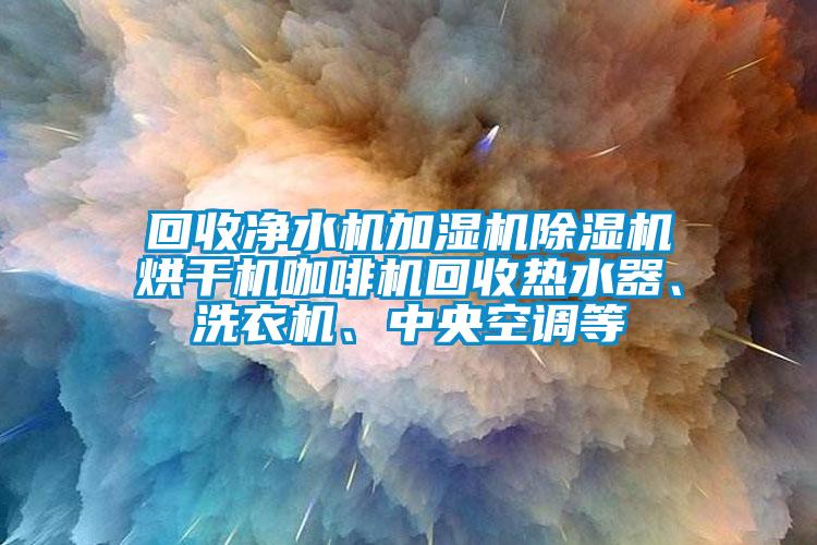 回收净水机加湿机除湿机烘干机咖啡机回收热水器、洗衣机、中央空调等