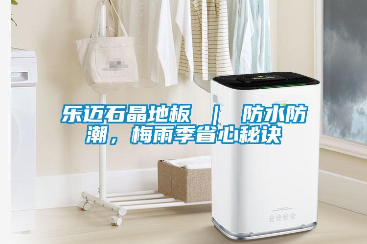乐迈石晶地板 ｜ 防水防潮，梅雨季省心秘诀