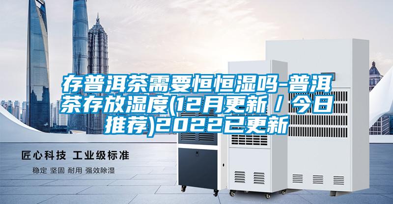 存普洱茶需要恒恒湿吗-普洱茶存放湿度(12月更新/今日推荐)2022已更新