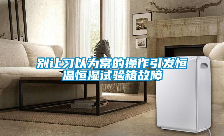 别让习以为常的操作引发恒温恒湿试验箱故障