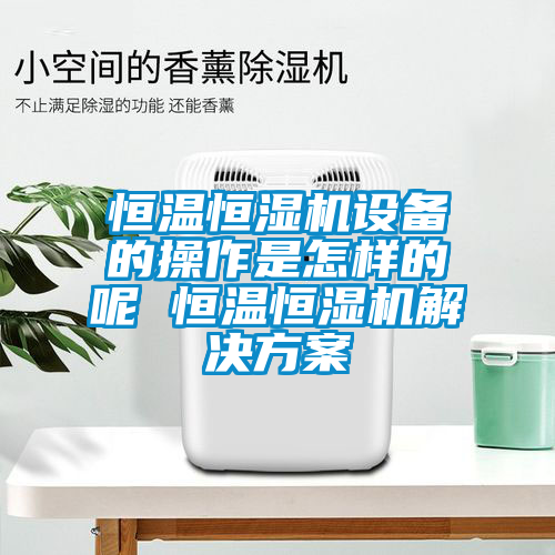 恒温恒湿机设备的操作是怎样的呢 恒温恒湿机解决方案