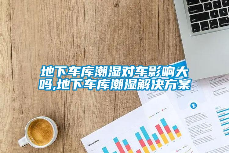 地下车库潮湿对车影响大吗,地下车库潮湿解决方案