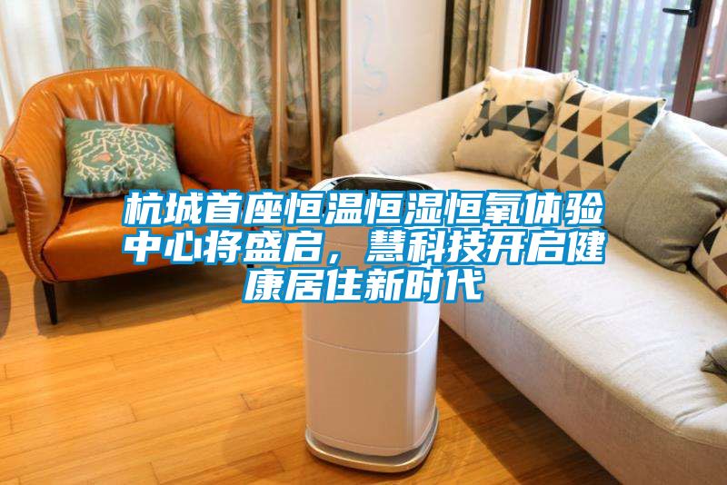 杭城首座恒温恒湿恒氧体验中心将盛启，慧科技开启健康居住新时代