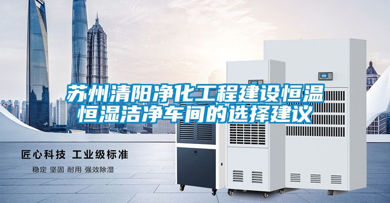 苏州清阳净化工程建设恒温恒湿洁净车间的选择建议